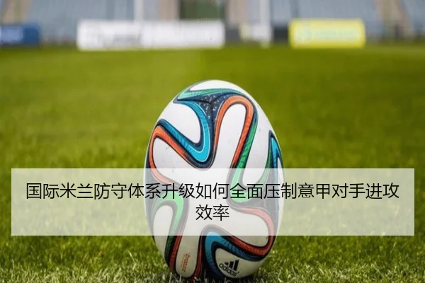 国际米兰防守体系升级如何全面压制意甲对手进攻效率